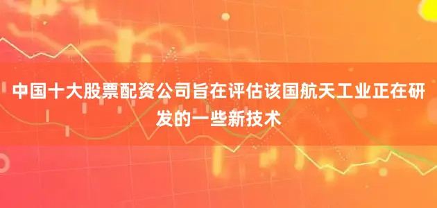 中国十大股票配资公司旨在评估该国航天工业正在研发的一些新技术