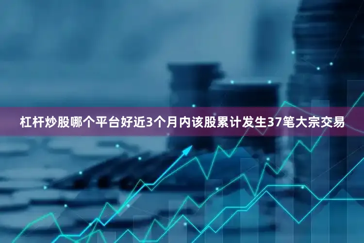 杠杆炒股哪个平台好近3个月内该股累计发生37笔大宗交易