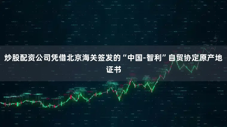 炒股配资公司凭借北京海关签发的“中国-智利”自贸协定原产地证书
