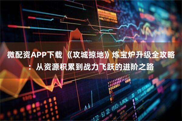 微配资APP下载 《攻城掠地》炼宝炉升级全攻略：从资源积累到战力飞跃的进阶之路