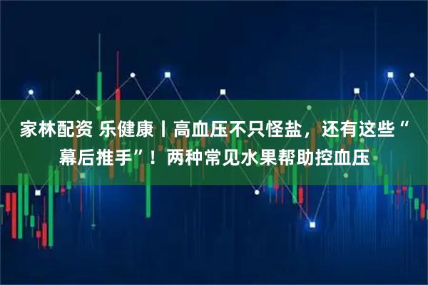 家林配资 乐健康丨高血压不只怪盐，还有这些“幕后推手”！两种常见水果帮助控血压