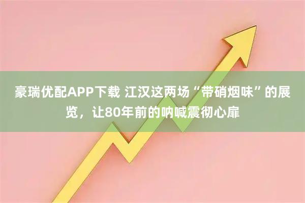 豪瑞优配APP下载 江汉这两场“带硝烟味”的展览，让80年前的呐喊震彻心扉