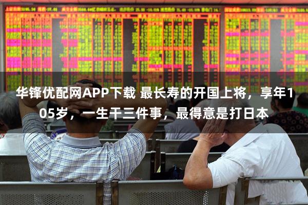 华锋优配网APP下载 最长寿的开国上将，享年105岁，一生干三件事，最得意是打日本