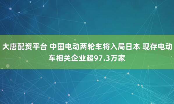 大唐配资平台 中国电动两轮车将入局日本 现存电动车相关企业超97.3万家