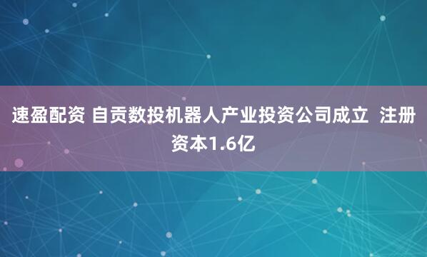 速盈配资 自贡数投机器人产业投资公司成立  注册资本1.6亿