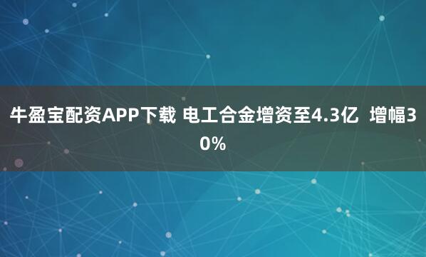 牛盈宝配资APP下载 电工合金增资至4.3亿  增幅30%