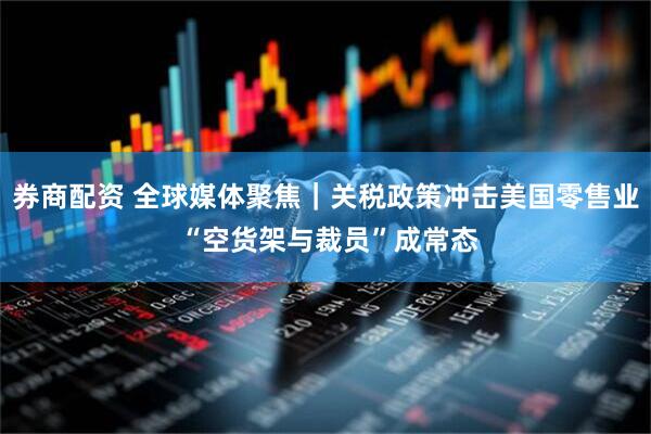 券商配资 全球媒体聚焦｜关税政策冲击美国零售业 “空货架与裁员”成常态