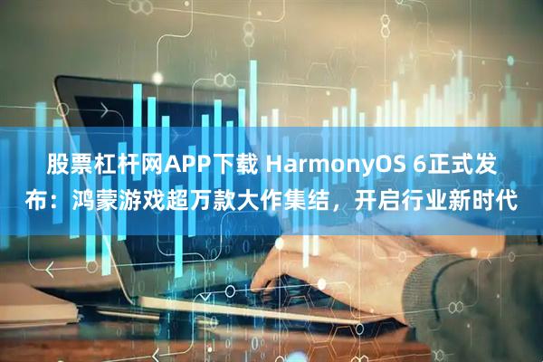 股票杠杆网APP下载 HarmonyOS 6正式发布：鸿蒙游戏超万款大作集结，开启行业新时代