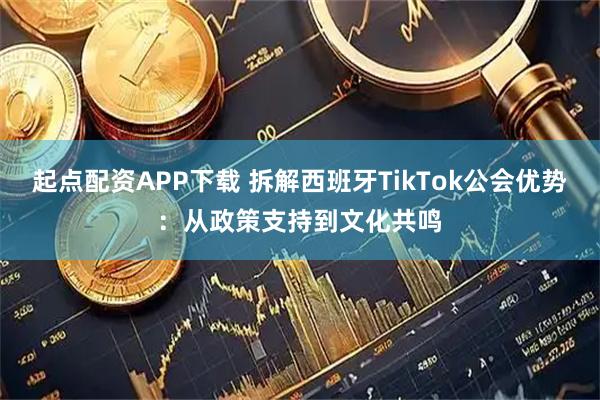 起点配资APP下载 拆解西班牙TikTok公会优势：从政策支持到文化共鸣