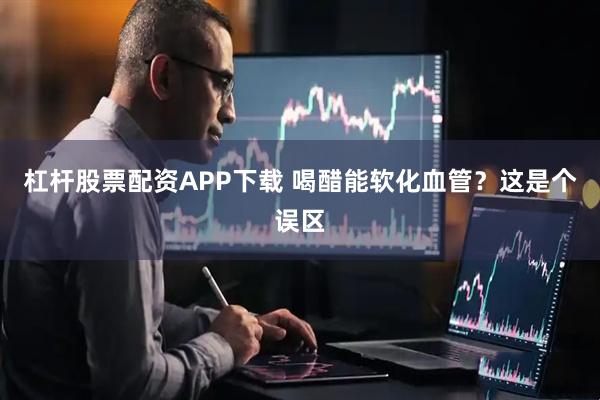 杠杆股票配资APP下载 喝醋能软化血管？这是个误区