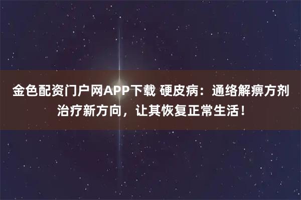 金色配资门户网APP下载 硬皮病：通络解痹方剂治疗新方向，让其恢复正常生活！
