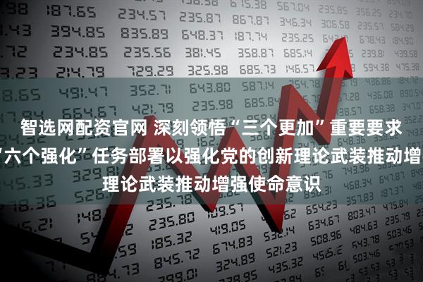 智选网配资官网 深刻领悟“三个更加”重要要求 坚决落实“六个强化”任务部署以强化党的创新理论武装推动增强使命意识