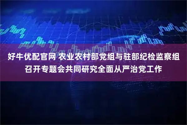 好牛优配官网 农业农村部党组与驻部纪检监察组召开专题会共同研究全面从严治党工作
