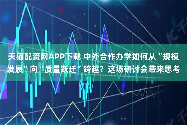 天猫配资网APP下载 中外合作办学如何从“规模发展”向“质量跃迁”跨越?这场研讨会带来思考