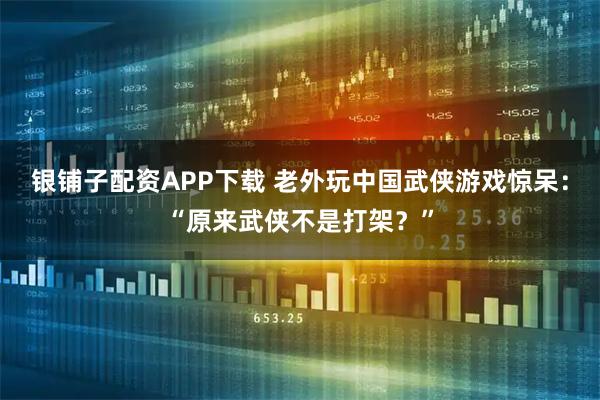 银铺子配资APP下载 老外玩中国武侠游戏惊呆：“原来武侠不是打架？”