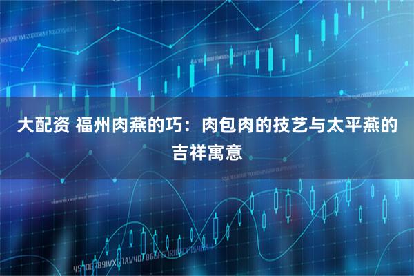 大配资 福州肉燕的巧：肉包肉的技艺与太平燕的吉祥寓意