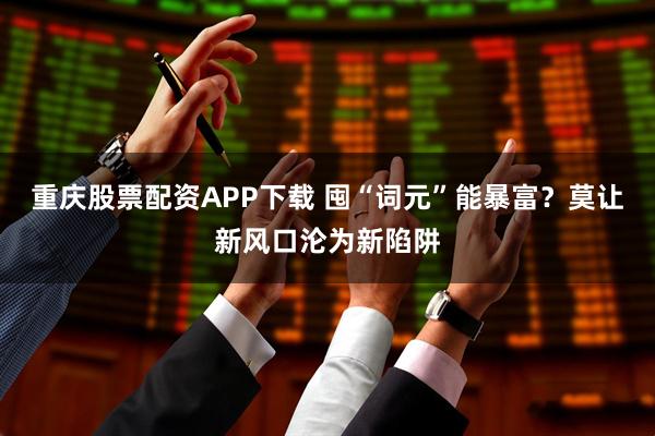 重庆股票配资APP下载 囤“词元”能暴富？莫让新风口沦为新陷阱