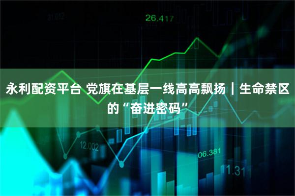 永利配资平台 党旗在基层一线高高飘扬｜生命禁区的“奋进密码”