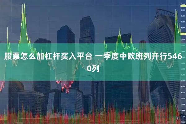 股票怎么加杠杆买入平台 一季度中欧班列开行5460列