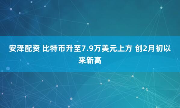 安泽配资 比特币升至7.9万美元上方 创2月初以来新高