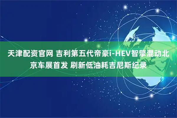 天津配资官网 吉利第五代帝豪i-HEV智擎混动北京车展首发 刷新低油耗吉尼斯纪录