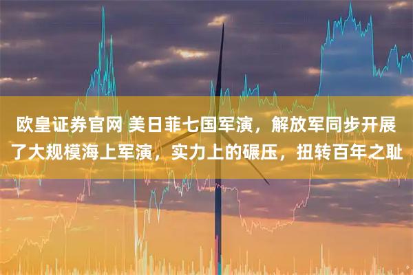 欧皇证券官网 美日菲七国军演，解放军同步开展了大规模海上军演，实力上的碾压，扭转百年之耻