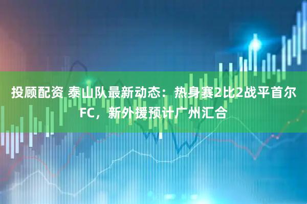 投顾配资 泰山队最新动态：热身赛2比2战平首尔FC，新外援预计广州汇合