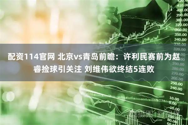 配资114官网 北京vs青岛前瞻：许利民赛前为赵睿捡球引关注 刘维伟欲终结5连败