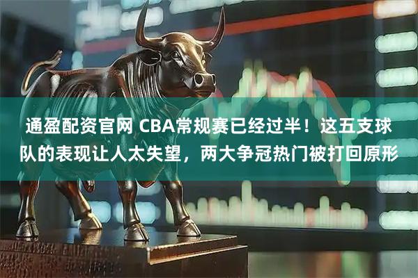 通盈配资官网 CBA常规赛已经过半！这五支球队的表现让人太失望，两大争冠热门被打回原形