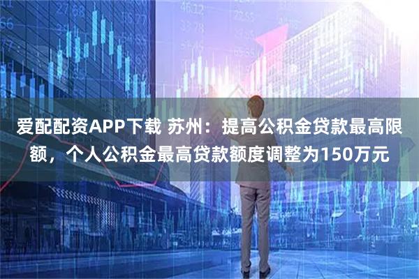 爱配配资APP下载 苏州：提高公积金贷款最高限额，个人公积金最高贷款额度调整为150万元