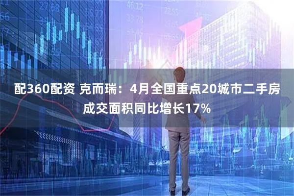 配360配资 克而瑞：4月全国重点20城市二手房成交面积同比增长17%