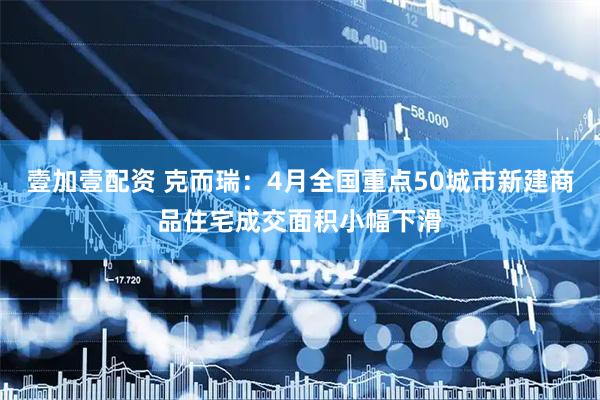 壹加壹配资 克而瑞：4月全国重点50城市新建商品住宅成交面积小幅下滑