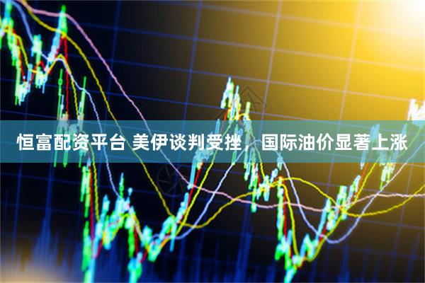 恒富配资平台 美伊谈判受挫，国际油价显著上涨