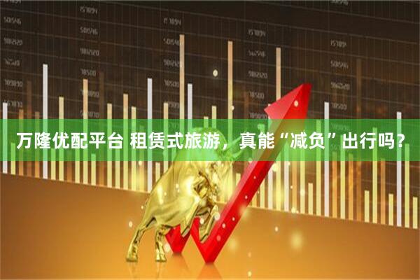 万隆优配平台 租赁式旅游，真能“减负”出行吗？